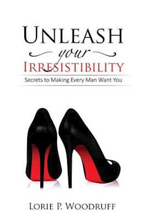 Unleash Your Irresistibility: Secrets To Making Every Man Want You