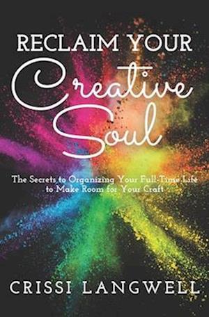 Reclaim Your Creative Soul: The secrets to organizing your full-time life to make room for your craft