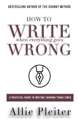 How to WRITE When Everything Goes WRONG: A Practical Guide to Writing Through Tough Times