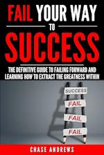 Fail Your Way to Success - The Definitive Guide to Failing Forward and Learning How to Extract the Greatness Within