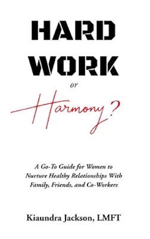 Hard Work or Harmony? : A Go-To Guide for Women to Nurture Healthy Relationships with Family, Friends and Co-Workers