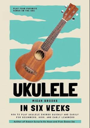 Ukulele In Six Weeks: How to Play Ukulele Chords Quickly and Easily for Beginners, Kids, and Early Learners