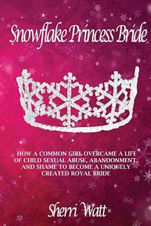 Snowflake Princess Bride: HOW A COMMON GIRL OVERCAME A LIFE OF CHILD SEXUAL ABUSE, ABANDONMENT, AND SHAME TO BECOME A UNIQUELY CREATED ROYAL BRIDE