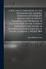 A Key and Companion to the Rudimentary Algebra Forming an Extensive Repository of Solved Examples and Problems, in Illustration of the Various Expedie