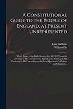 A Constitutional Guide to the People of England, at Present Unrepresented : With a Letter to the Right Honourable Mr. W. Pitt, on the Necessity of His