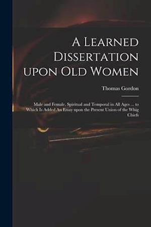 A Learned Dissertation Upon Old Women : Male and Female, Spiritual and Temporal in All Ages ... to Which is Added An Essay Upon the Present Union of t
