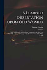 A Learned Dissertation Upon Old Women : Male and Female, Spiritual and Temporal in All Ages ... to Which is Added An Essay Upon the Present Union of t