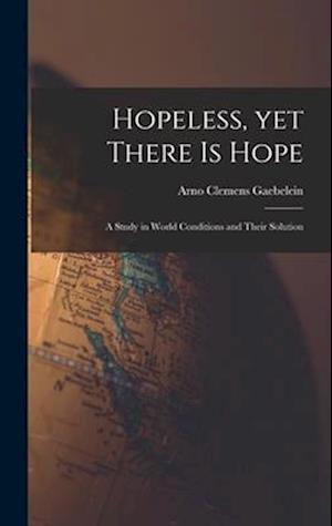 Hopeless, yet There is Hope; a Study in World Conditions and Their Solution