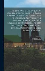 The Life and Times of Joseph Gould. Struggles of the Early Canadian Settlers, Settlement of Uxbridge, Sketch of the History of the County of Ontario, the Rebellion of 1837, Parliamentary Career, Etc., Etc. Reminiscences of Sixty Years of Active...