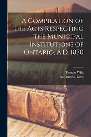 A Compilation of the Acts Respecting the Municipal Institutions of Ontario, A.D. 1870 [microform]