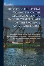 Report of the Special Committee on the Magdalen Islands, and the Western Part of This Province, Above Lake Huron [microform] 