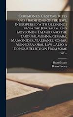 Ceremonies, Customs, Rites and Traditions of the Jews, Interspersed With Gleanings From the Jerusalem and Babylonish Talmud and the Targums, Mishna, Gemara, Maimonides, Abarbanel, Zohar, Aben-Ezra, Oral Law ... Also a Copious Selection From Some Of...