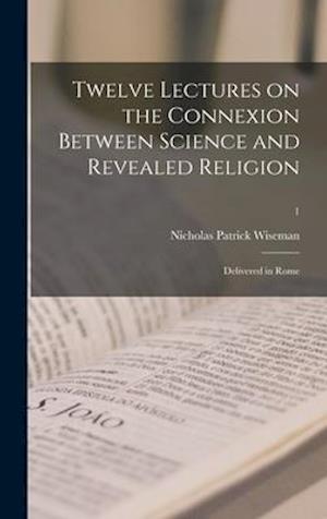 Twelve Lectures on the Connexion Between Science and Revealed Religion : Delivered in Rome; 1