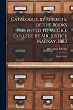 Catalogue, by Subjects, of the Books Presented to McGill College by Mr. Justice Mackay, 1882 [microform] : Part I, Legal 