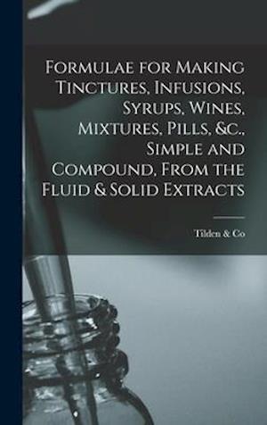 Formulae for Making Tinctures, Infusions, Syrups, Wines, Mixtures, Pills, &c., Simple and Compound, From the Fluid & Solid Extracts