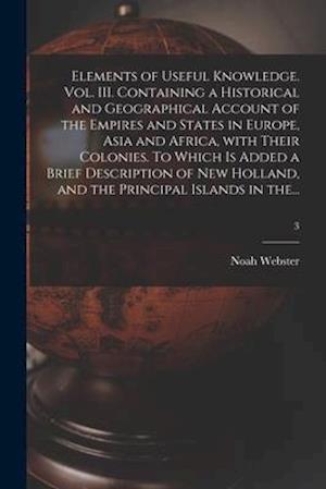 Elements of Useful Knowledge. Vol. III. Containing a Historical and Geographical Account of the Empires and States in Europe, Asia and Africa, With Th