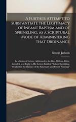A Further Attempt to Substantiate the Legitimacy of Infant Baptism and of Sprinkling, as a Scriptural Mode of Administering That Ordinance [microform]