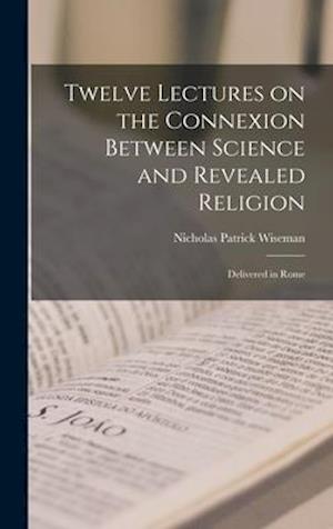 Twelve Lectures on the Connexion Between Science and Revealed Religion : Delivered in Rome