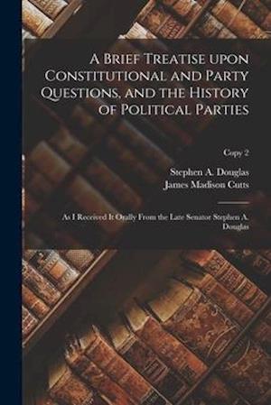 A Brief Treatise Upon Constitutional and Party Questions, and the History of Political Parties : as I Received It Orally From the Late Senator Stephen