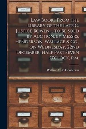 Law Books From the Library of the Late C. Justice Bowen ... to Be Sold by Auction, by Messrs. Henderson, Wallace & Co., on Wednesday, 22nd December, H