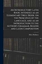 An Introductory Latin Book, Intended as an Elementary Drill-Book, on the Principles of the Language, and as an Introduction to the Author's Grammar, R
