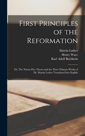 First Principles of the Reformation : or, The Ninety-five Theses and the Three Primary Works of Dr. Martin Luther Translated Into English