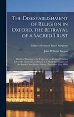 The Disestablishment of Religion in Oxford, the Betrayal of a Sacred Trust : Words of Warning to the University : a Sermon Preached Before the Univers