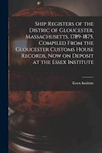Ship Registers of the Distric of Gloucester, Massachusetts, 1789-1875, Compiled From the Gloucester Customs House Records, Now on Deposit at the Essex