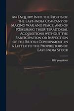 An Enquiry Into the Rights of the East-India Company of Making War and Peace, and of Possessing Their Territorial Acquisitions Without the Participati