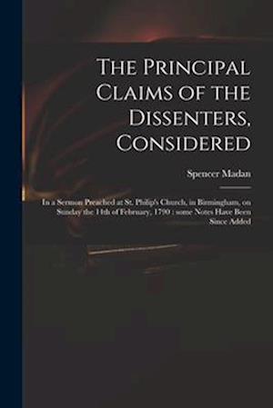 The Principal Claims of the Dissenters, Considered : in a Sermon Preached at St. Philip's Church, in Birmingham, on Sunday the 14th of February, 1790