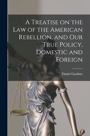 A Treatise on the Law of the American Rebellion, and Our True Policy, Domestic and Foreign