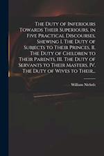 The Duty of Inferiours Towards Their Superiours, in Five Practical Discourses, Shewing I. The Duty of Subjects to Their Princes, II. The Duty of Child