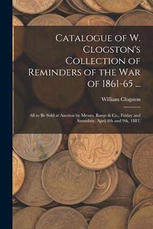 Catalogue of W. Clogston's Collection of Reminders of the War of 1861-65 ...: All to Be Sold at Auction by Messrs. Bangs & Co., Friday and Saturdaty,