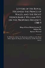 Letters of His Royal Highness the Prince of Wales, and the Right Honourable William Pitt, on the Proposed Regency, 1788-9 : to Which Are Added, The De