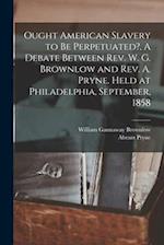 Ought American Slavery to Be Perpetuated?, A Debate Between Rev. W. G. Brownlow and Rev. A. Pryne. Held at Philadelphia, September, 1858 