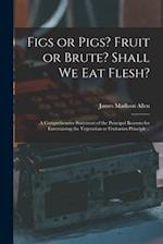 Figs or Pigs? Fruit or Brute? Shall We Eat Flesh? : a Comprehensive Statement of the Principal Reasons for Entertaining the Vegetarian or Fruitarian P