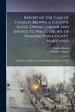 Report of the Case of Charles Brown, a Fugitive Slave, Owing Labour and Service to Wm. C. Drury, of Washington County, Maryland. : Decided by the Reco