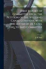 First Report of Committee Upon the Petition of the Welland Canal Company, With the Letter of J.B. Yates, Esq. to Said Committee [microform] 