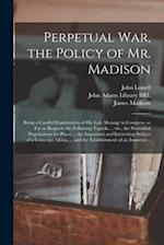 Perpetual War, the Policy of Mr. Madison : Being a Candid Examination of His Late Message to Congress, so Far as Respects the Following Topicks ... Vi