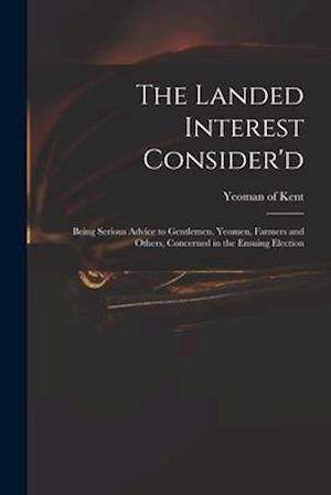 The Landed Interest Consider'd: Being Serious Advice to Gentlemen, Yeomen, Farmers and Others, Concerned in the Ensuing Election