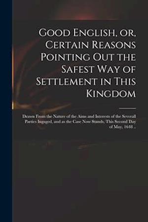 Good English, or, Certain Reasons Pointing out the Safest Way of Settlement in This Kingdom : Drawn From the Nature of the Aims and Interests of the S