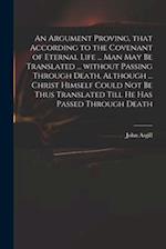 An Argument Proving, That According to the Covenant of Eternal Life ... Man May Be Translated ... Without Passing Through Death, Although ... Christ H
