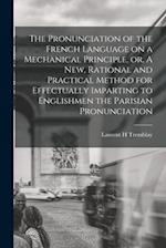 The Pronunciation of the French Language on a Mechanical Principle, or, A New, Rational and Practical Method for Effectually Imparting to Englishmen t