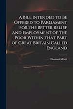 A Bill Intended to Be Offered to Parliament for the Better Relief and Employment of the Poor Within That Part of Great Britain Called England 