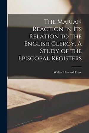 The Marian Reaction in Its Relation to the English Clergy. A Study of the Episcopal Registers