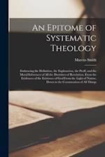 An Epitome of Systematic Theology : Embracing the Definition, the Explanation, the Proff, and the Moral Inferences of All the Doctrines of Revelation,