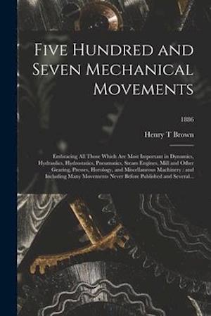 Five Hundred and Seven Mechanical Movements : Embracing All Those Which Are Most Important in Dynamics, Hydraulics, Hydrostatics, Pneumatics, Steam En