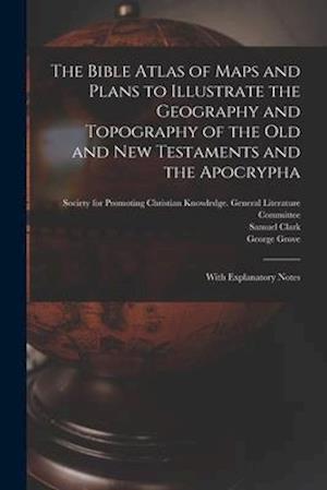 The Bible Atlas of Maps and Plans to Illustrate the Geography and Topography of the Old and New Testaments and the Apocrypha : With Explanatory Notes