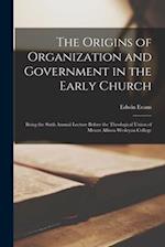 The Origins of Organization and Government in the Early Church [microform] : Being the Sixth Annual Lecture Before the Theological Union of Mount Alli