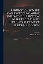 Observations on the Sowing of Spring Wheat and on the Cultivation of the Globe Turnip, Published by Order of the Dublin Society 